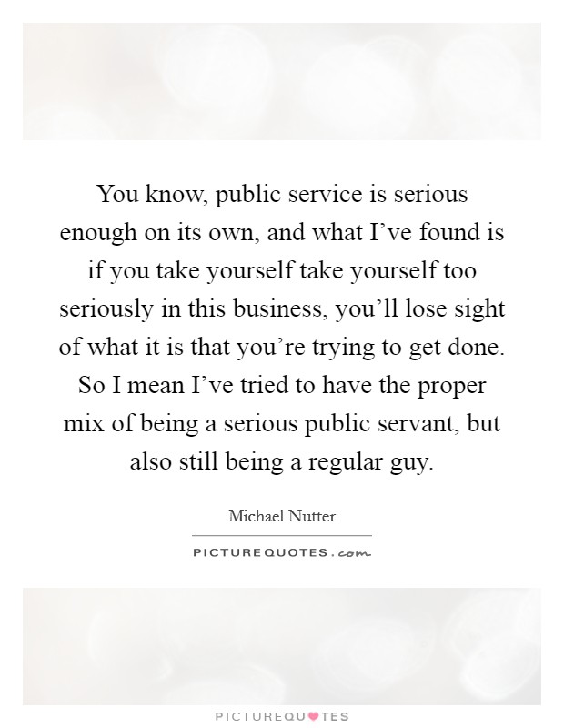 You know, public service is serious enough on its own, and what I've found is if you take yourself take yourself too seriously in this business, you'll lose sight of what it is that you're trying to get done. So I mean I've tried to have the proper mix of being a serious public servant, but also still being a regular guy. Picture Quote #1