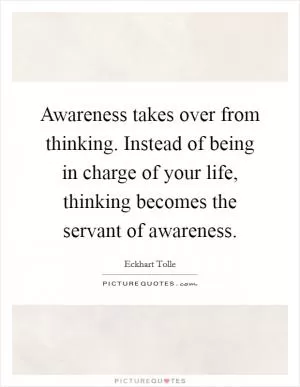Awareness takes over from thinking. Instead of being in charge of your life, thinking becomes the servant of awareness Picture Quote #1