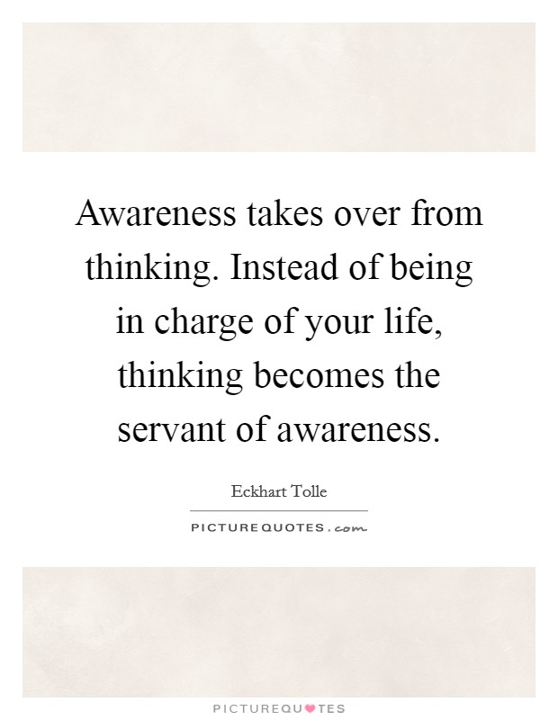 Awareness takes over from thinking. Instead of being in charge of your life, thinking becomes the servant of awareness. Picture Quote #1