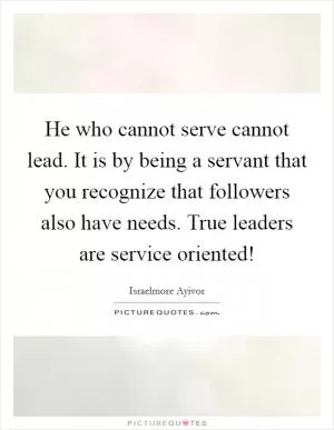 He who cannot serve cannot lead. It is by being a servant that you recognize that followers also have needs. True leaders are service oriented! Picture Quote #1
