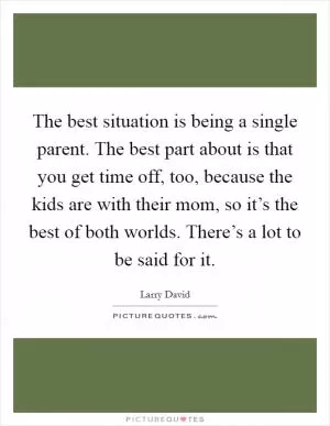 The best situation is being a single parent. The best part about is that you get time off, too, because the kids are with their mom, so it’s the best of both worlds. There’s a lot to be said for it Picture Quote #1