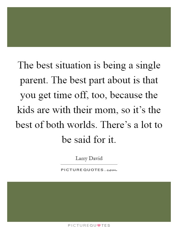 The best situation is being a single parent. The best part about is that you get time off, too, because the kids are with their mom, so it's the best of both worlds. There's a lot to be said for it. Picture Quote #1