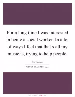 For a long time I was interested in being a social worker. In a lot of ways I feel that that’s all my music is, trying to help people Picture Quote #1