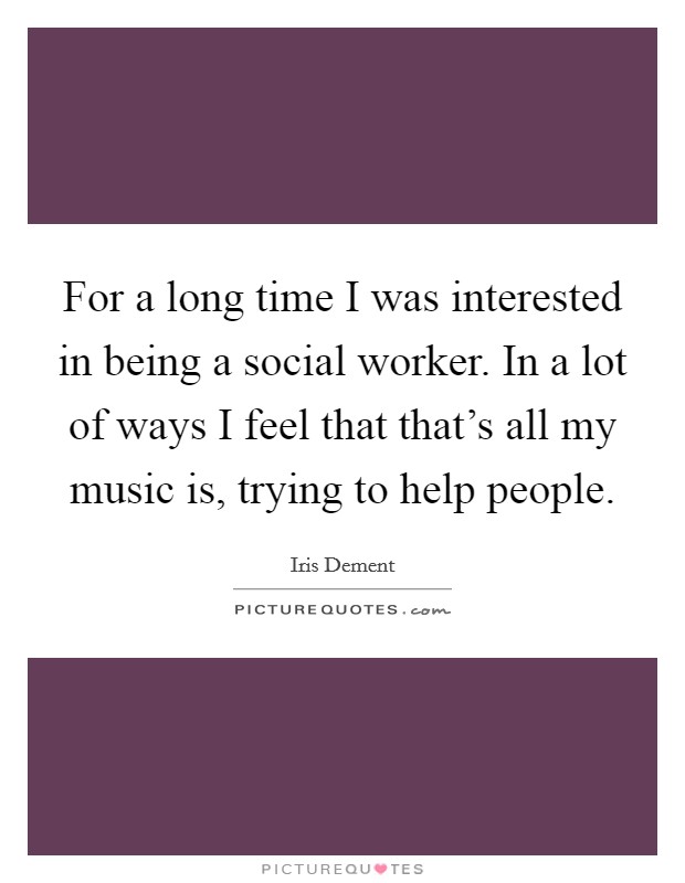 For a long time I was interested in being a social worker. In a lot of ways I feel that that's all my music is, trying to help people. Picture Quote #1