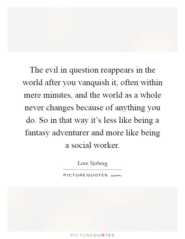The evil in question reappears in the world after you vanquish it, often within mere minutes, and the world as a whole never changes because of anything you do. So in that way it's less like being a fantasy adventurer and more like being a social worker. Picture Quote #1