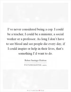 I’ve never considered being a cop. I could be a teacher, I could be a minister, a social worker or a professor. As long I don’t have to see blood and see people die every day, if I could inspire or help in their lives, that’s something I’d want to do Picture Quote #1