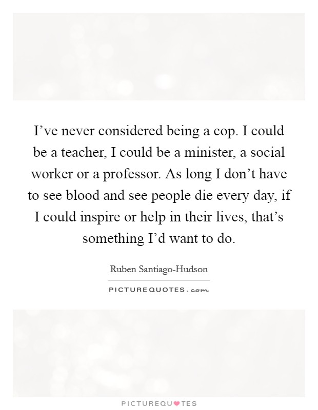 I've never considered being a cop. I could be a teacher, I could be a minister, a social worker or a professor. As long I don't have to see blood and see people die every day, if I could inspire or help in their lives, that's something I'd want to do. Picture Quote #1
