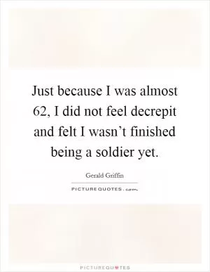 Just because I was almost 62, I did not feel decrepit and felt I wasn’t finished being a soldier yet Picture Quote #1