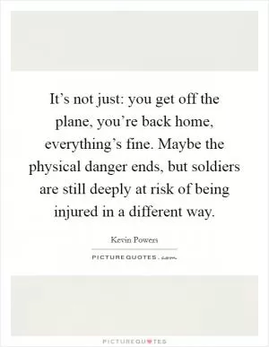 It’s not just: you get off the plane, you’re back home, everything’s fine. Maybe the physical danger ends, but soldiers are still deeply at risk of being injured in a different way Picture Quote #1
