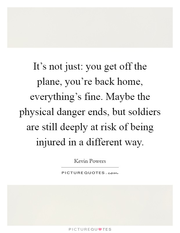 It's not just: you get off the plane, you're back home, everything's fine. Maybe the physical danger ends, but soldiers are still deeply at risk of being injured in a different way. Picture Quote #1
