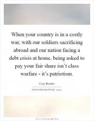 When your country is in a costly war, with our soldiers sacrificing abroad and our nation facing a debt crisis at home, being asked to pay your fair share isn’t class warfare - it’s patriotism Picture Quote #1