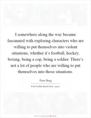 I somewhere along the way became fascinated with exploring characters who are willing to put themselves into violent situations, whether it’s football, hockey, boxing, being a cop, being a soldier. There’s not a lot of people who are willing to put themselves into those situations Picture Quote #1