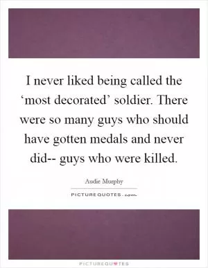 I never liked being called the ‘most decorated’ soldier. There were so many guys who should have gotten medals and never did-- guys who were killed Picture Quote #1