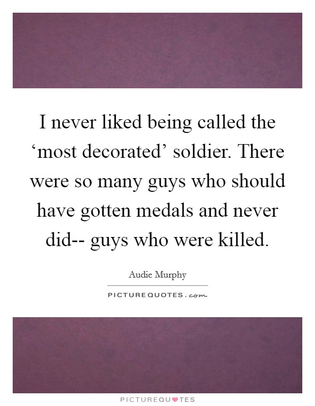 I never liked being called the ‘most decorated' soldier. There were so many guys who should have gotten medals and never did-- guys who were killed. Picture Quote #1