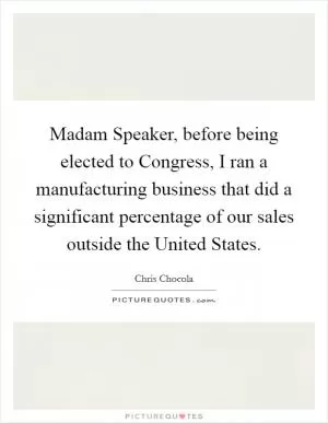 Madam Speaker, before being elected to Congress, I ran a manufacturing business that did a significant percentage of our sales outside the United States Picture Quote #1