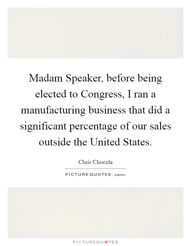 Madam Speaker, before being elected to Congress, I ran a manufacturing business that did a significant percentage of our sales outside the United States. Picture Quote #1
