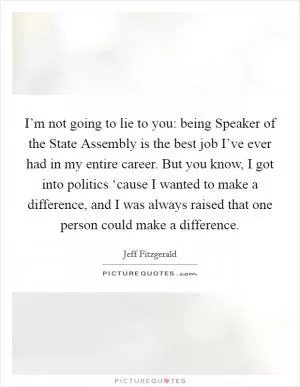 I’m not going to lie to you: being Speaker of the State Assembly is the best job I’ve ever had in my entire career. But you know, I got into politics ‘cause I wanted to make a difference, and I was always raised that one person could make a difference Picture Quote #1