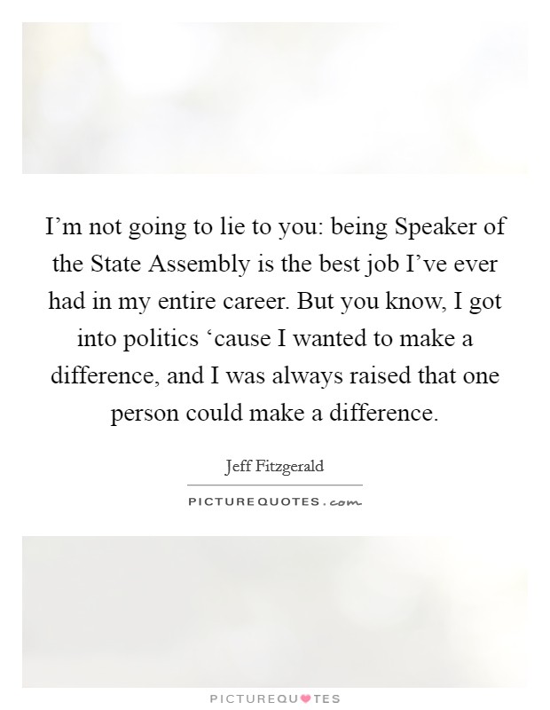 I'm not going to lie to you: being Speaker of the State Assembly is the best job I've ever had in my entire career. But you know, I got into politics ‘cause I wanted to make a difference, and I was always raised that one person could make a difference. Picture Quote #1