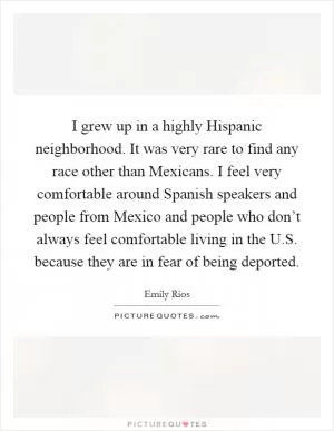 I grew up in a highly Hispanic neighborhood. It was very rare to find any race other than Mexicans. I feel very comfortable around Spanish speakers and people from Mexico and people who don’t always feel comfortable living in the U.S. because they are in fear of being deported Picture Quote #1