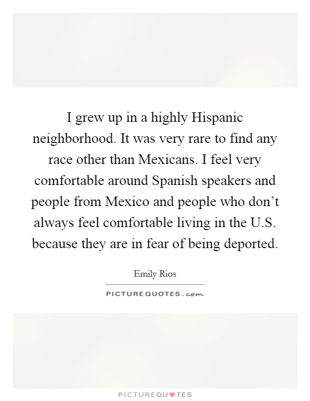 I grew up in a highly Hispanic neighborhood. It was very rare to find any race other than Mexicans. I feel very comfortable around Spanish speakers and people from Mexico and people who don't always feel comfortable living in the U.S. because they are in fear of being deported. Picture Quote #1