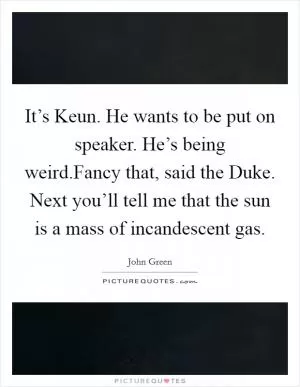 It’s Keun. He wants to be put on speaker. He’s being weird.Fancy that, said the Duke. Next you’ll tell me that the sun is a mass of incandescent gas Picture Quote #1