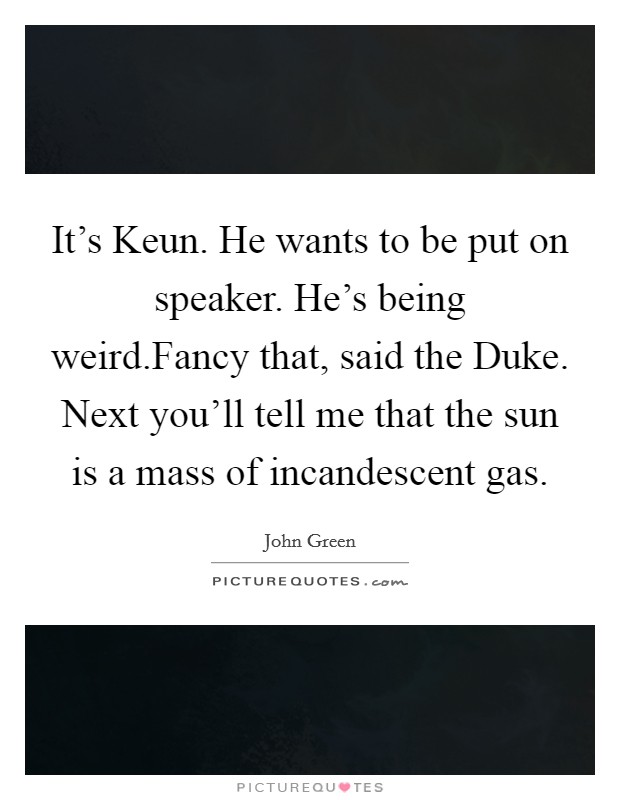 It's Keun. He wants to be put on speaker. He's being weird.Fancy that, said the Duke. Next you'll tell me that the sun is a mass of incandescent gas. Picture Quote #1