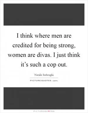 I think where men are credited for being strong, women are divas. I just think it’s such a cop out Picture Quote #1