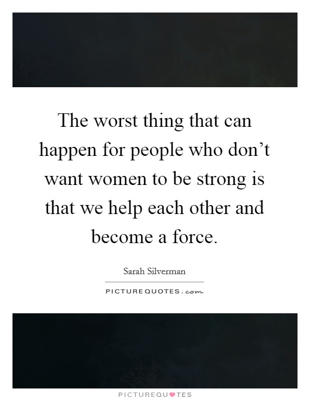 The worst thing that can happen for people who don't want women to be strong is that we help each other and become a force. Picture Quote #1