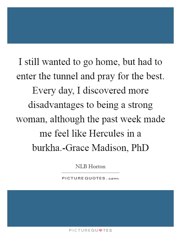 I still wanted to go home, but had to enter the tunnel and pray for the best. Every day, I discovered more disadvantages to being a strong woman, although the past week made me feel like Hercules in a burkha.-Grace Madison, PhD Picture Quote #1