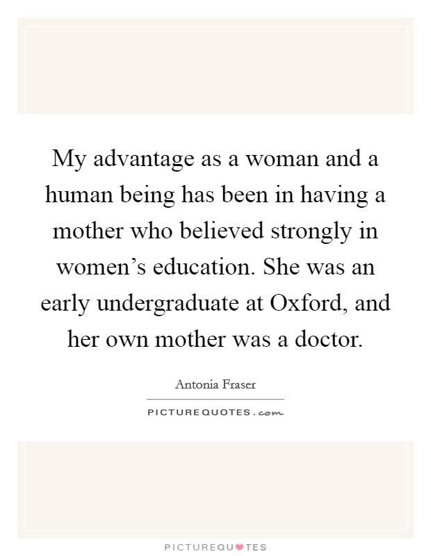 My advantage as a woman and a human being has been in having a mother who believed strongly in women's education. She was an early undergraduate at Oxford, and her own mother was a doctor. Picture Quote #1