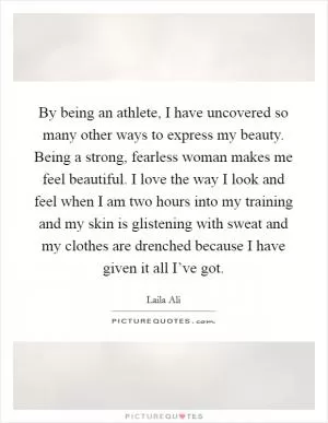 By being an athlete, I have uncovered so many other ways to express my beauty. Being a strong, fearless woman makes me feel beautiful. I love the way I look and feel when I am two hours into my training and my skin is glistening with sweat and my clothes are drenched because I have given it all I’ve got Picture Quote #1