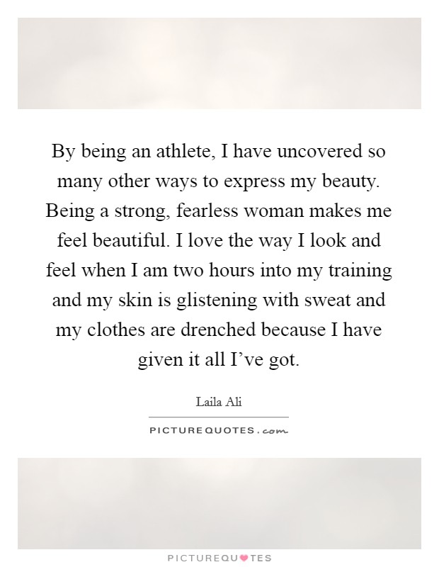 By being an athlete, I have uncovered so many other ways to express my beauty. Being a strong, fearless woman makes me feel beautiful. I love the way I look and feel when I am two hours into my training and my skin is glistening with sweat and my clothes are drenched because I have given it all I've got. Picture Quote #1
