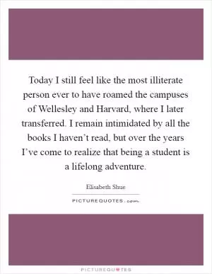 Today I still feel like the most illiterate person ever to have roamed the campuses of Wellesley and Harvard, where I later transferred. I remain intimidated by all the books I haven’t read, but over the years I’ve come to realize that being a student is a lifelong adventure Picture Quote #1