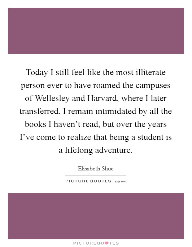 Today I still feel like the most illiterate person ever to have roamed the campuses of Wellesley and Harvard, where I later transferred. I remain intimidated by all the books I haven't read, but over the years I've come to realize that being a student is a lifelong adventure. Picture Quote #1