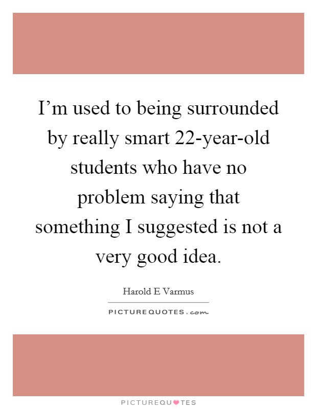 I'm used to being surrounded by really smart 22-year-old students who have no problem saying that something I suggested is not a very good idea. Picture Quote #1
