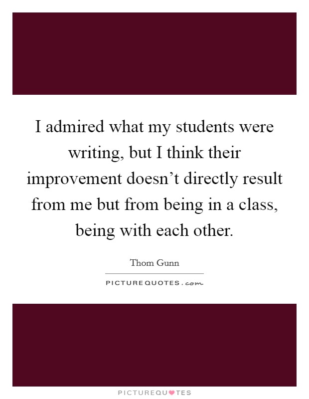 I admired what my students were writing, but I think their improvement doesn't directly result from me but from being in a class, being with each other. Picture Quote #1