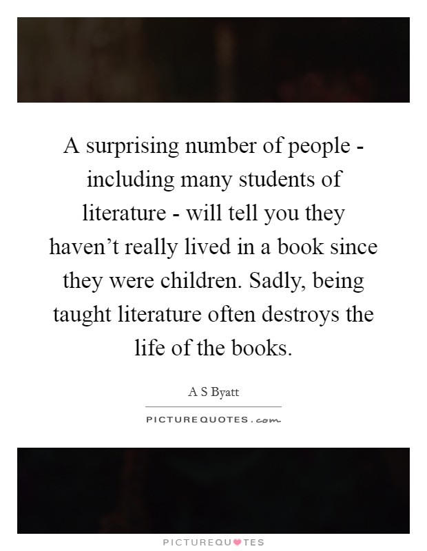 A surprising number of people - including many students of literature - will tell you they haven't really lived in a book since they were children. Sadly, being taught literature often destroys the life of the books. Picture Quote #1