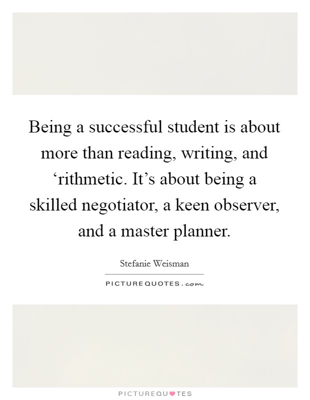 Being a successful student is about more than reading, writing, and ‘rithmetic. It's about being a skilled negotiator, a keen observer, and a master planner. Picture Quote #1