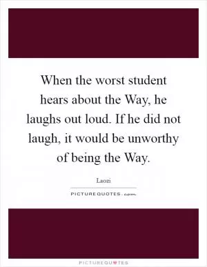 When the worst student hears about the Way, he laughs out loud. If he did not laugh, it would be unworthy of being the Way Picture Quote #1
