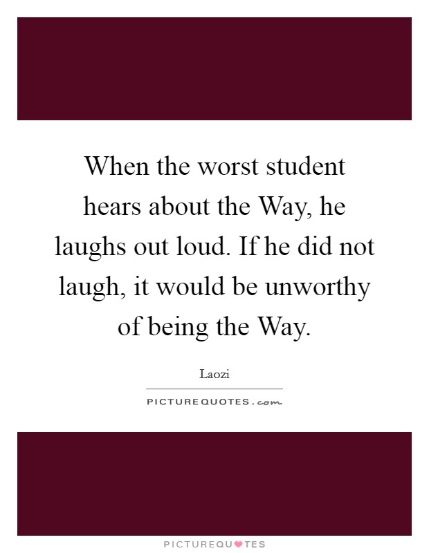 When the worst student hears about the Way, he laughs out loud. If he did not laugh, it would be unworthy of being the Way. Picture Quote #1