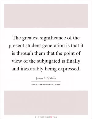 The greatest significance of the present student generation is that it is through them that the point of view of the subjugated is finally and inexorably being expressed Picture Quote #1