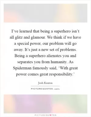 I’ve learned that being a superhero isn’t all glitz and glamour. We think if we have a special power, our problem will go away. It’s just a new set of problems. Being a superhero alienates you and separates you from humanity. As Spiderman famously said, ‘With great power comes great responsibility.’ Picture Quote #1
