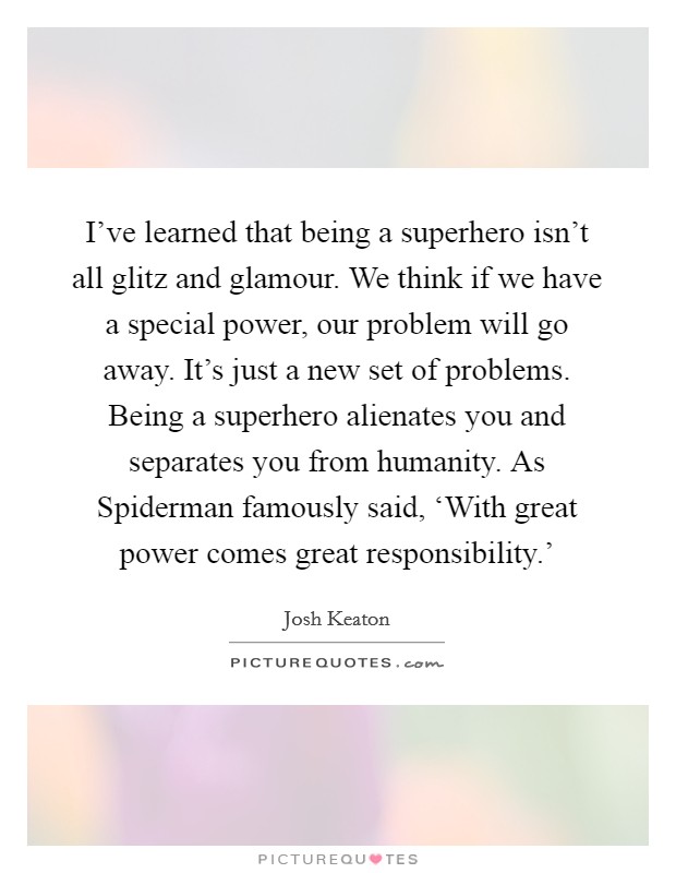 I've learned that being a superhero isn't all glitz and glamour. We think if we have a special power, our problem will go away. It's just a new set of problems. Being a superhero alienates you and separates you from humanity. As Spiderman famously said, ‘With great power comes great responsibility.' Picture Quote #1