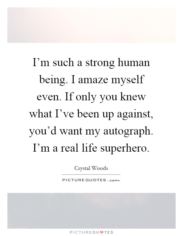 I'm such a strong human being. I amaze myself even. If only you knew what I've been up against, you'd want my autograph. I'm a real life superhero. Picture Quote #1