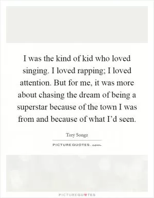 I was the kind of kid who loved singing. I loved rapping; I loved attention. But for me, it was more about chasing the dream of being a superstar because of the town I was from and because of what I’d seen Picture Quote #1