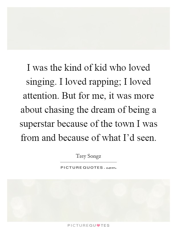 I was the kind of kid who loved singing. I loved rapping; I loved attention. But for me, it was more about chasing the dream of being a superstar because of the town I was from and because of what I'd seen. Picture Quote #1