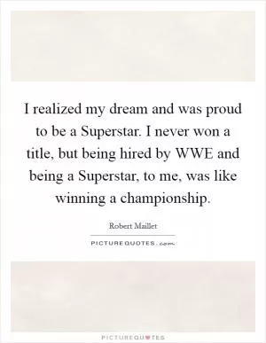 I realized my dream and was proud to be a Superstar. I never won a title, but being hired by WWE and being a Superstar, to me, was like winning a championship Picture Quote #1