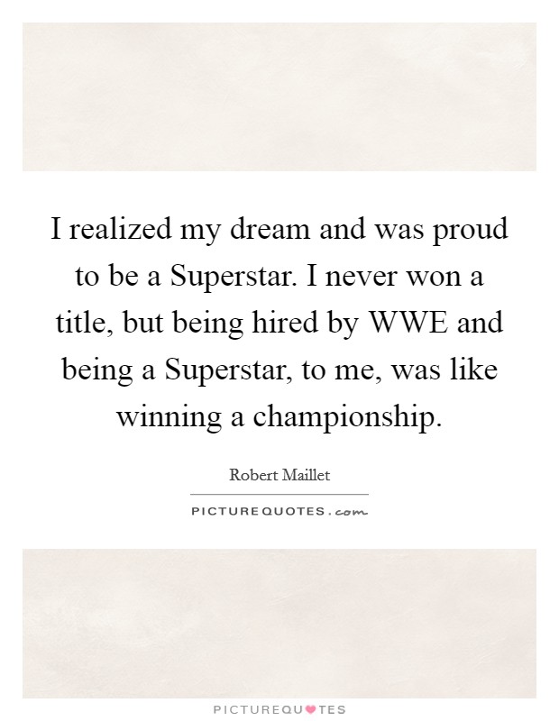 I realized my dream and was proud to be a Superstar. I never won a title, but being hired by WWE and being a Superstar, to me, was like winning a championship. Picture Quote #1