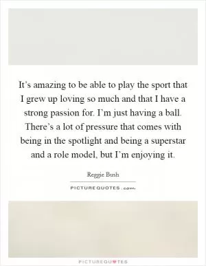 It’s amazing to be able to play the sport that I grew up loving so much and that I have a strong passion for. I’m just having a ball. There’s a lot of pressure that comes with being in the spotlight and being a superstar and a role model, but I’m enjoying it Picture Quote #1