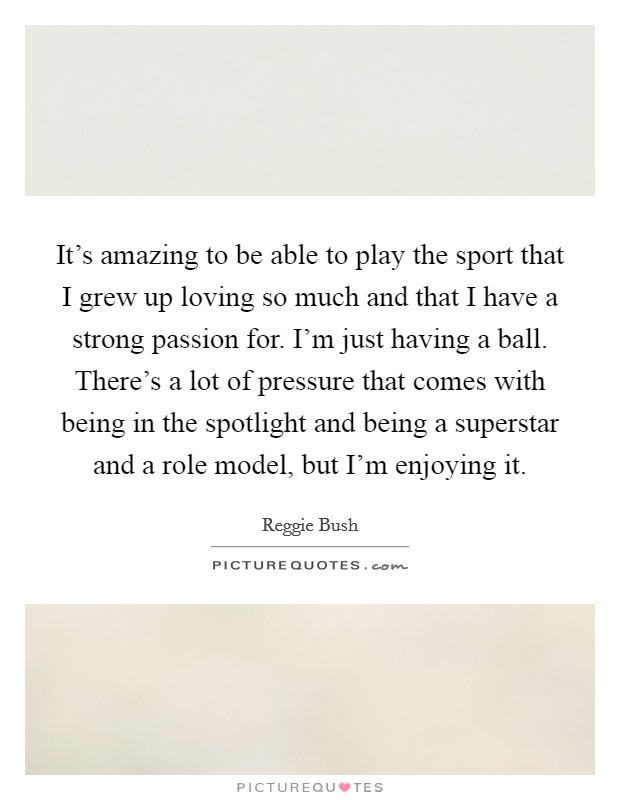 It's amazing to be able to play the sport that I grew up loving so much and that I have a strong passion for. I'm just having a ball. There's a lot of pressure that comes with being in the spotlight and being a superstar and a role model, but I'm enjoying it. Picture Quote #1